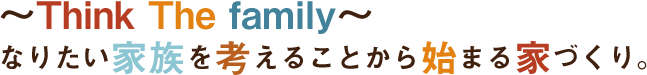 ~Think The family~なりたい家族を考えることから始まる家づくり。